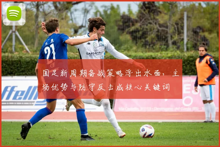 国足新周期备战策略浮出水面,主场优势与防守反击成核心关键词