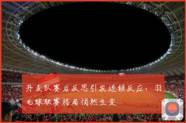 丹麦队赛后反思引发连锁反应，羽毛球联赛格局悄然生变