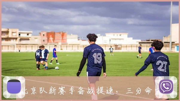 北京队新赛季备战提速,三分命中率与轮换深度成两大攻坚课题