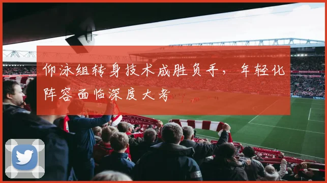 仰泳组转身技术成胜负手,年轻化阵容面临深度大考