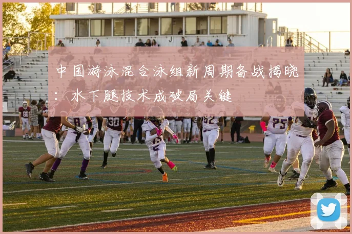 中国游泳混合泳组新周期备战揭晓:水下腿技术成破局关键