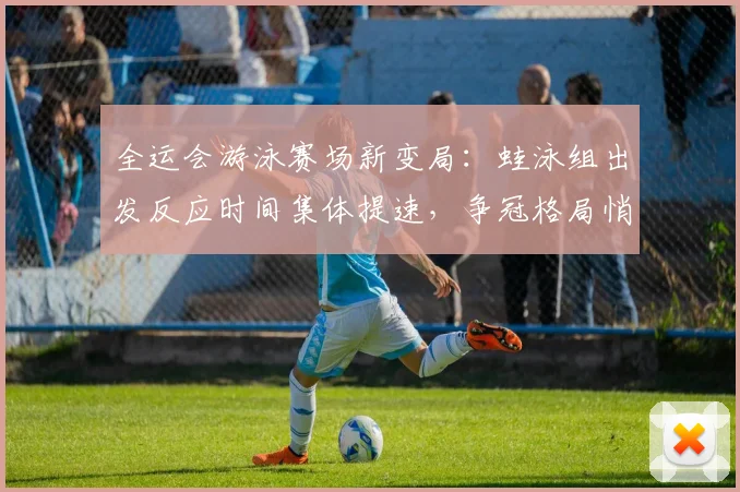 全运会游泳赛场新变局:蛙泳组出发反应时间集体提速,争冠格局悄然生变