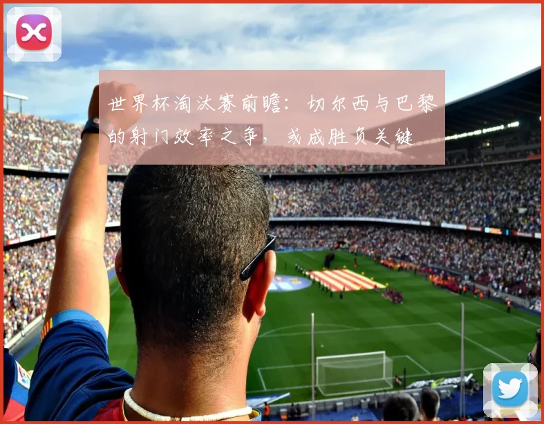 世界杯淘汰赛前瞻:切尔西与巴黎的射门效率之争,或成胜负关键