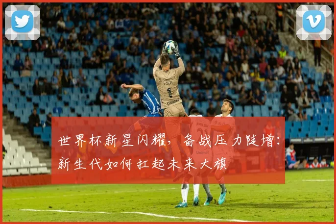 世界杯新星闪耀,备战压力陡增:新生代如何扛起未来大旗