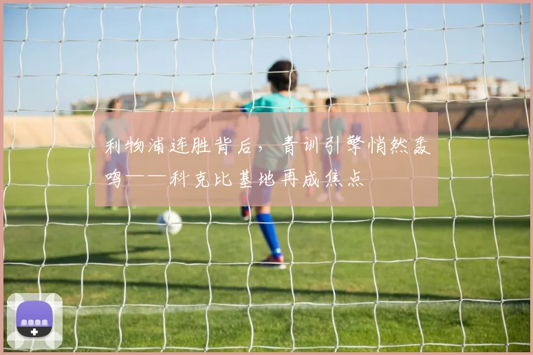 利物浦连胜背后,青训引擎悄然轰鸣——科克比基地再成焦点
