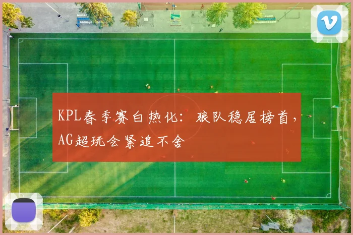 KPL春季赛白热化:狼队稳居榜首,AG超玩会紧追不舍