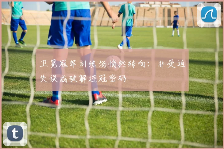 卫冕冠军训练场悄然转向:非受迫失误成破解连冠密码