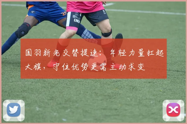 国羽新老交替提速:年轻力量扛起大旗,守住优势更需主动求变
