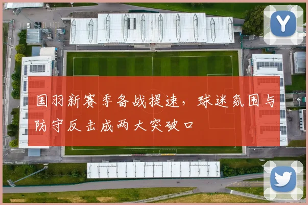 国羽新赛季备战提速,球迷氛围与防守反击成两大突破口