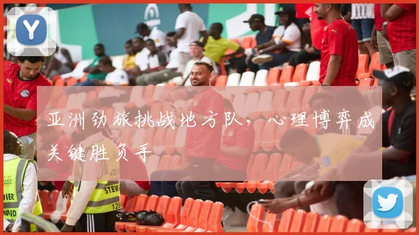 亚洲劲旅挑战地方队,心理博弈成关键胜负手