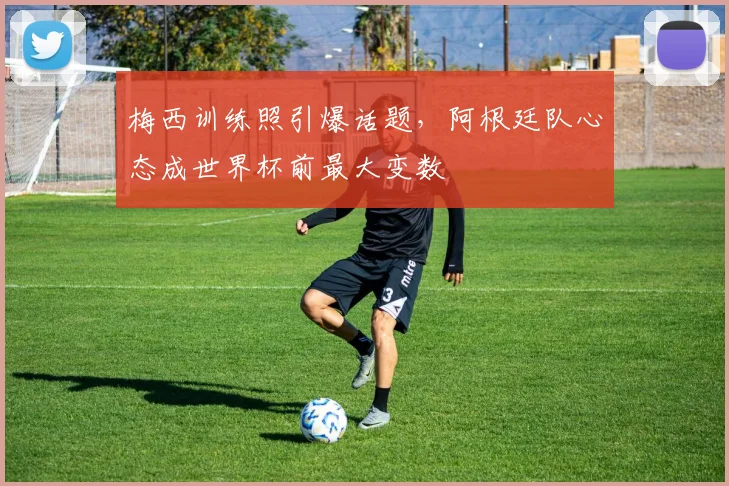梅西训练照引爆话题，阿根廷队心态成世界杯前最大变数