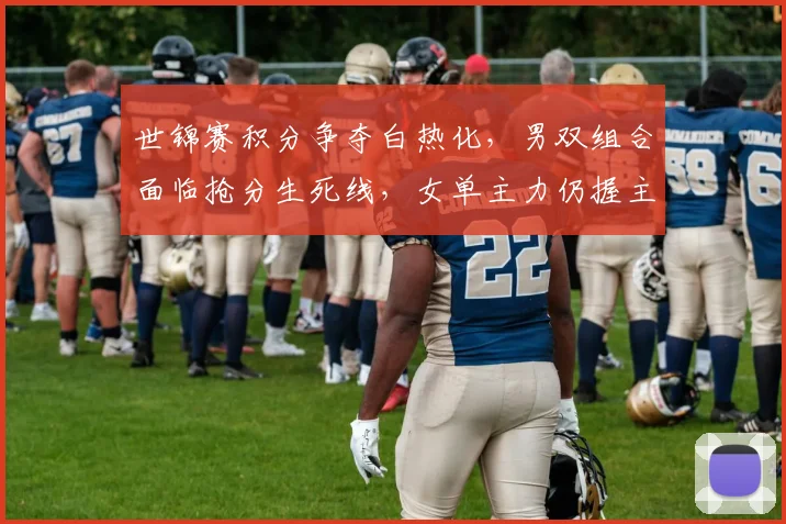 世锦赛积分争夺白热化，男双组合面临抢分生死线，女单主力仍握主动权