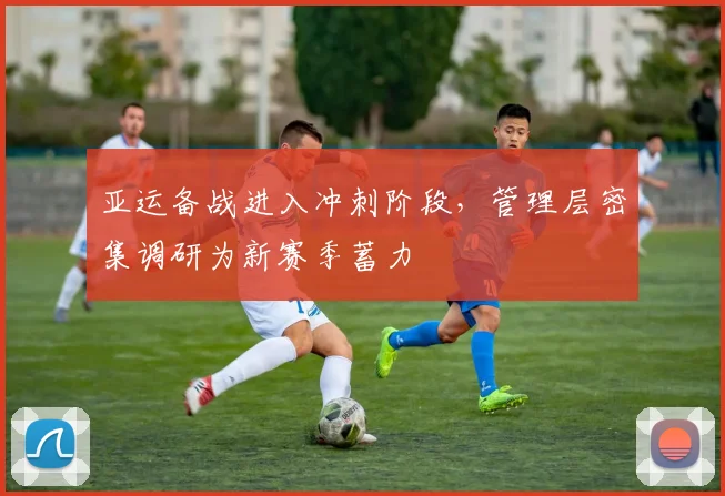 亚运备战进入冲刺阶段,管理层密集调研为新赛季蓄力