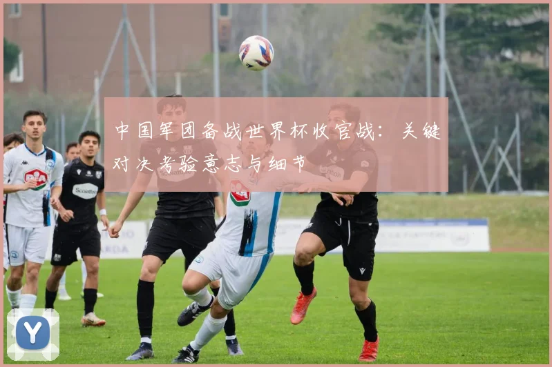 中国军团备战世界杯收官战:关键对决考验意志与细节