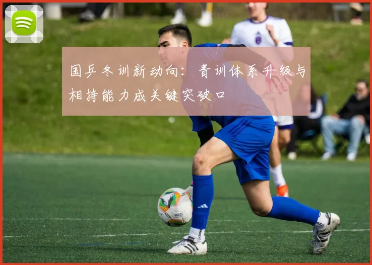 国乒冬训新动向:青训体系升级与相持能力成关键突破口