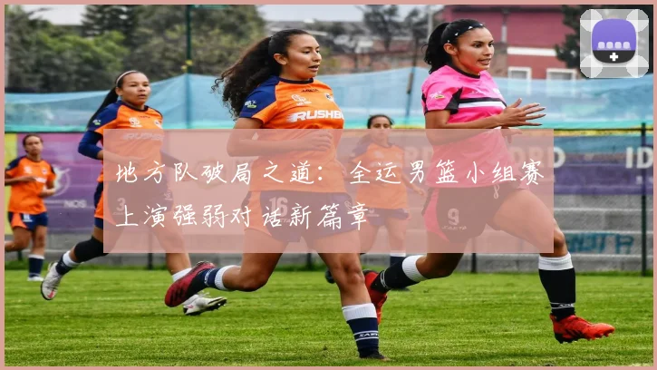 地方队破局之道:全运男篮小组赛上演强弱对话新篇章