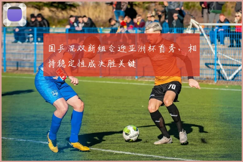国乒混双新组合迎亚洲杯首秀,相持稳定性成决胜关键
