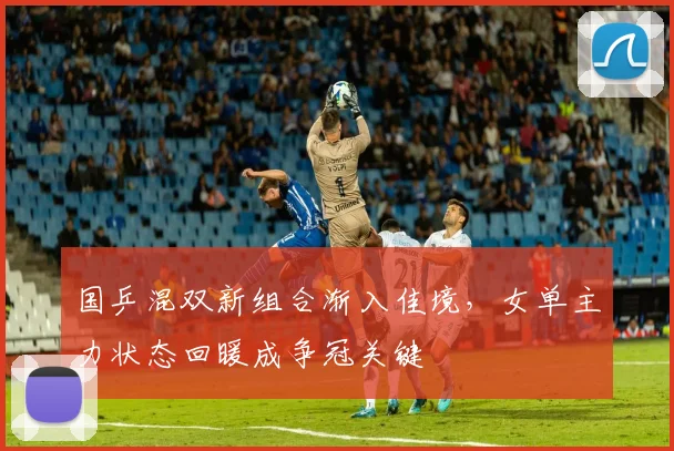国乒混双新组合渐入佳境,女单主力状态回暖成争冠关键
