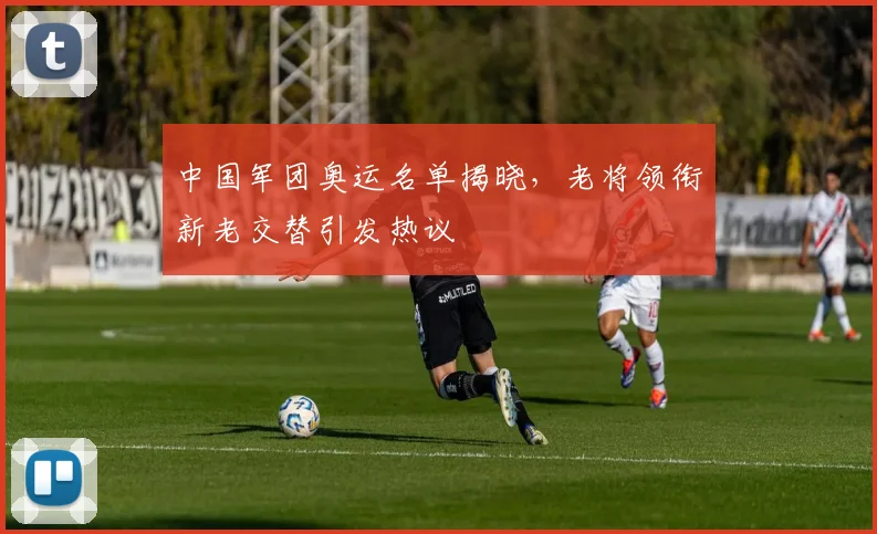 中国军团奥运名单揭晓,老将领衔新老交替引发热议