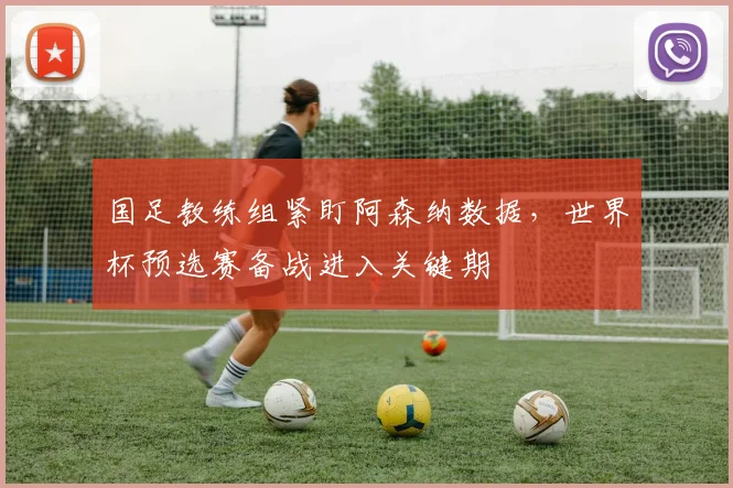 国足教练组紧盯阿森纳数据,世界杯预选赛备战进入关键期