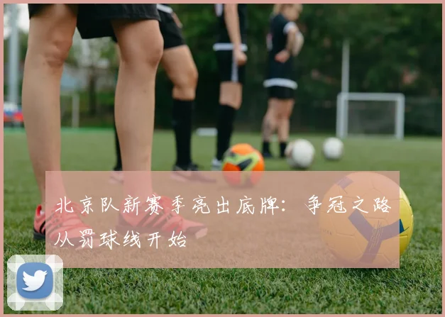 北京队新赛季亮出底牌:争冠之路从罚球线开始