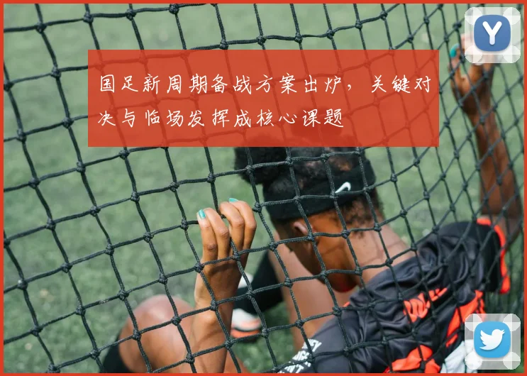 国足新周期备战方案出炉,关键对决与临场发挥成核心课题