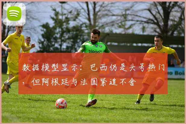 数据模型显示:巴西仍是头号热门,但阿根廷与法国紧追不舍