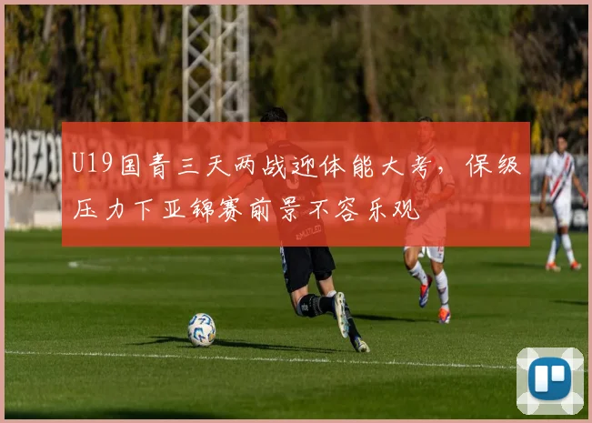 U19国青三天两战迎体能大考,保级压力下亚锦赛前景不容乐观