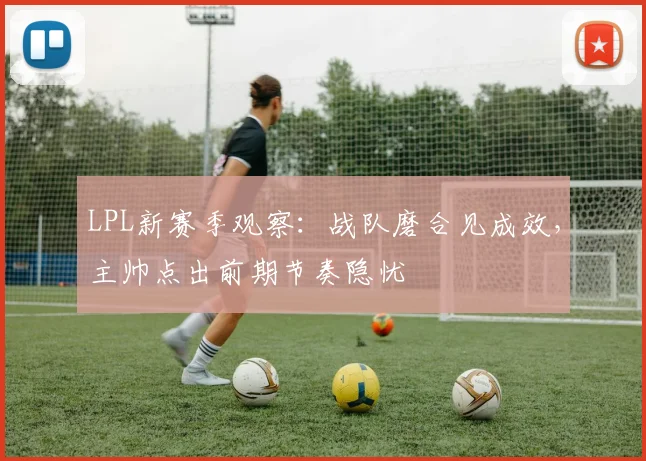 LPL新赛季观察:战队磨合见成效,主帅点出前期节奏隐忧
