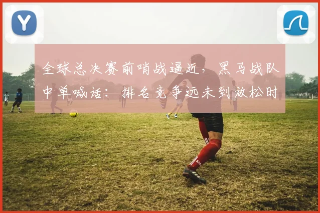 全球总决赛前哨战逼近,黑马战队中单喊话:排名竞争远未到放松时刻