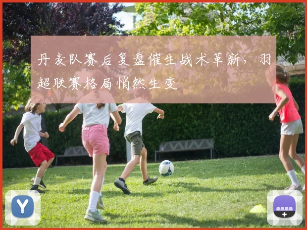 丹麦队赛后复盘催生战术革新，羽超联赛格局悄然生变
