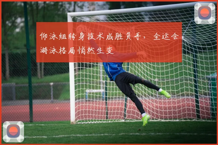 仰泳组转身技术成胜负手,全运会游泳格局悄然生变