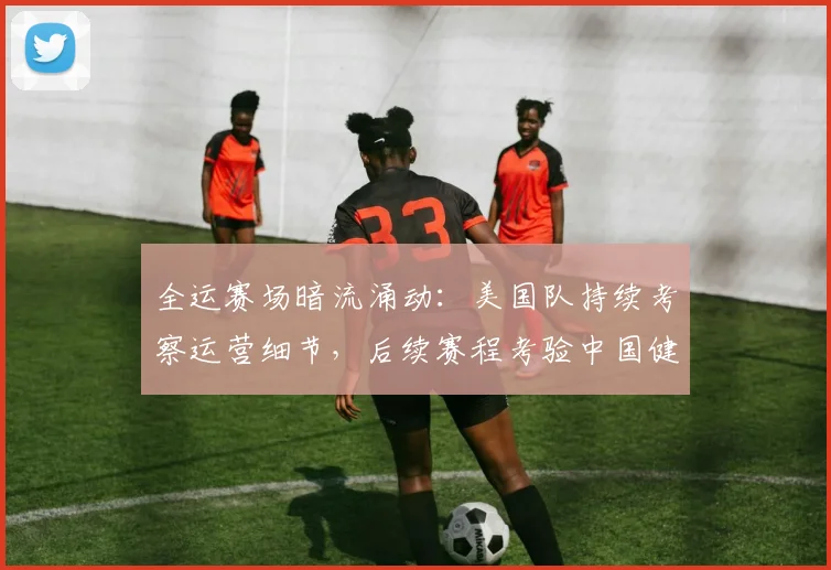 全运赛场暗流涌动:美国队持续考察运营细节,后续赛程考验中国健儿