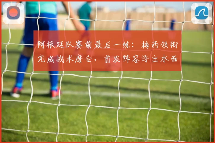 阿根廷队赛前最后一练:梅西领衔完成战术磨合,首发阵容浮出水面