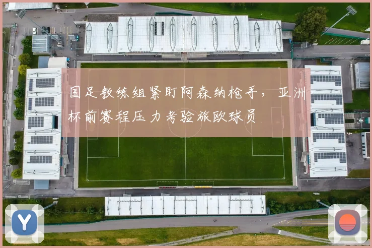 国足教练组紧盯阿森纳枪手,亚洲杯前赛程压力考验旅欧球员