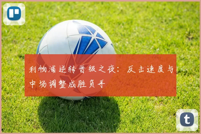 利物浦逆转晋级之夜:反击速度与中场调整成胜负手