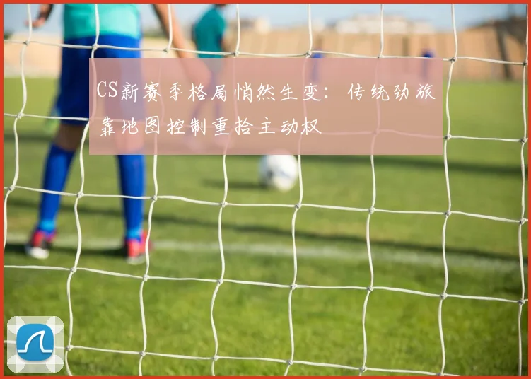 CS新赛季格局悄然生变：传统劲旅靠地图控制重拾主动权