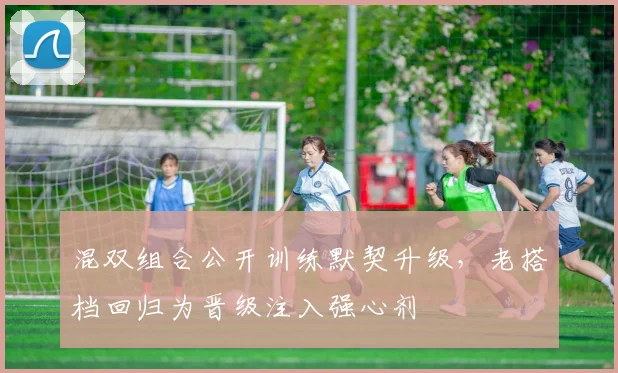 混双组合公开训练默契升级,老搭档回归为晋级注入强心剂