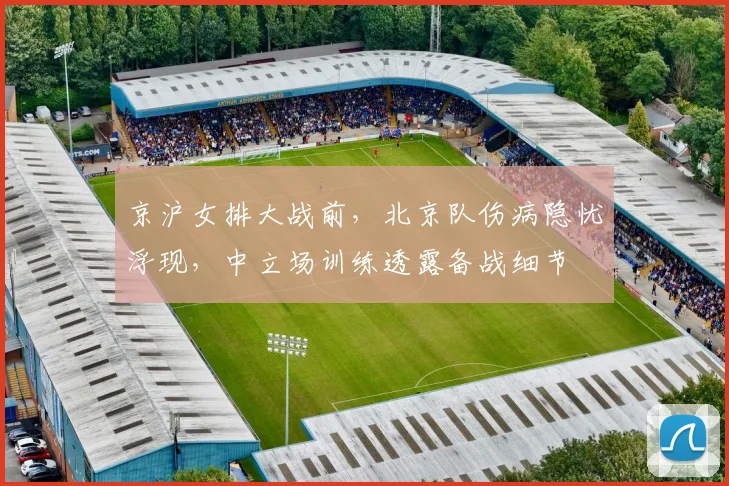 京沪女排大战前,北京队伤病隐忧浮现,中立场训练透露备战细节