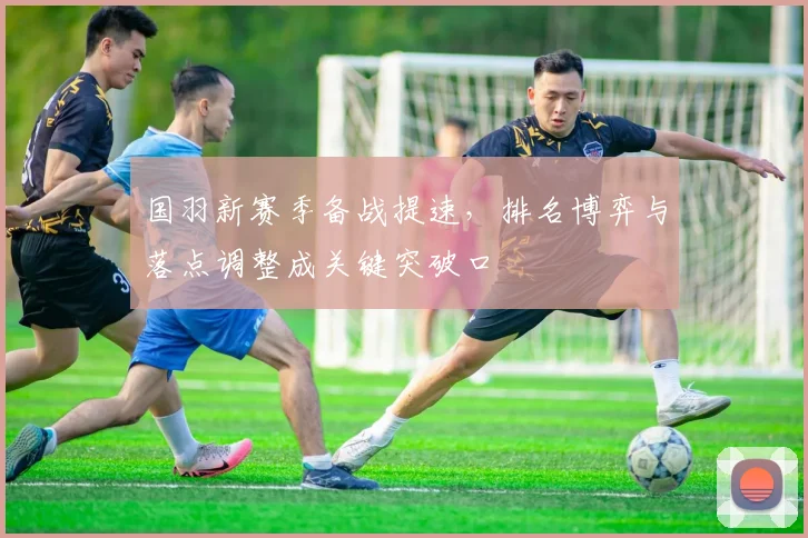 国羽新赛季备战提速,排名博弈与落点调整成关键突破口
