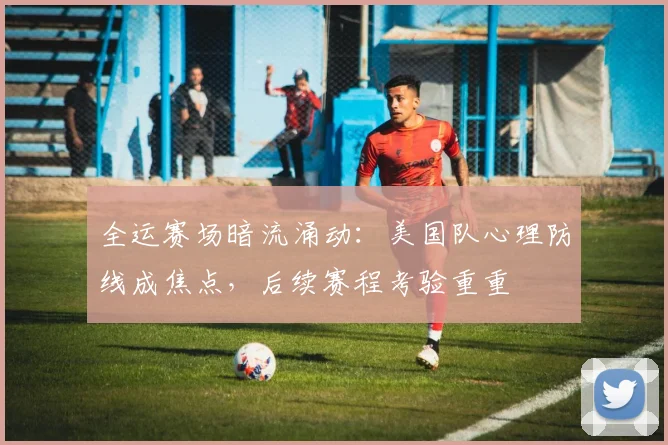 全运赛场暗流涌动:美国队心理防线成焦点,后续赛程考验重重