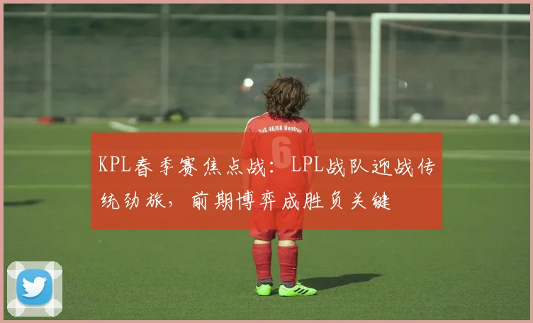 KPL春季赛焦点战:LPL战队迎战传统劲旅,前期博弈成胜负关键
