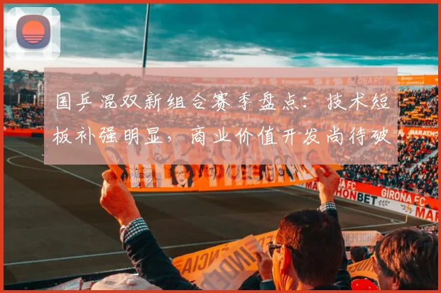 国乒混双新组合赛季盘点:技术短板补强明显,商业价值开发尚待破局